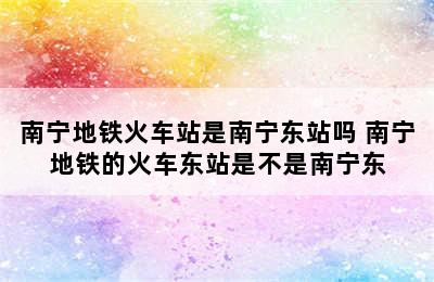 南宁地铁火车站是南宁东站吗 南宁地铁的火车东站是不是南宁东